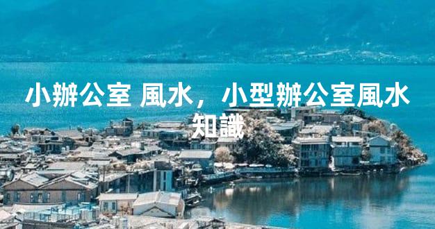 小辦公室 風水，小型辦公室風水知識